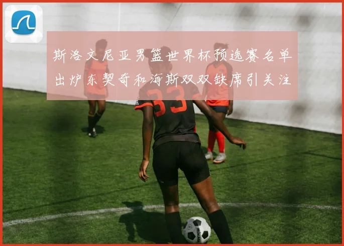 斯洛文尼亚男篮世界杯预选赛名单出炉东契奇和海斯双双缺席引关注