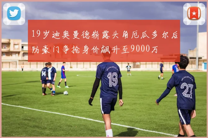 19岁迪奥曼德崭露头角厄瓜多尔后防豪门争抢身价飙升至9000万