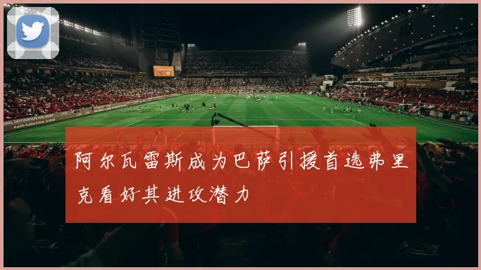 阿尔瓦雷斯成为巴萨引援首选弗里克看好其进攻潜力