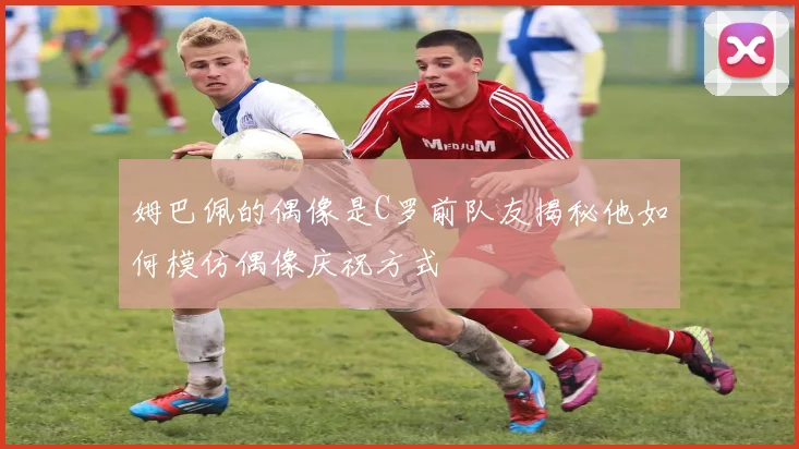 姆巴佩的偶像是C罗前队友揭秘他如何模仿偶像庆祝方式