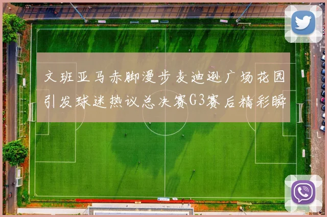 文班亚马赤脚漫步麦迪逊广场花园引发球迷热议总决赛G3赛后精彩瞬间
