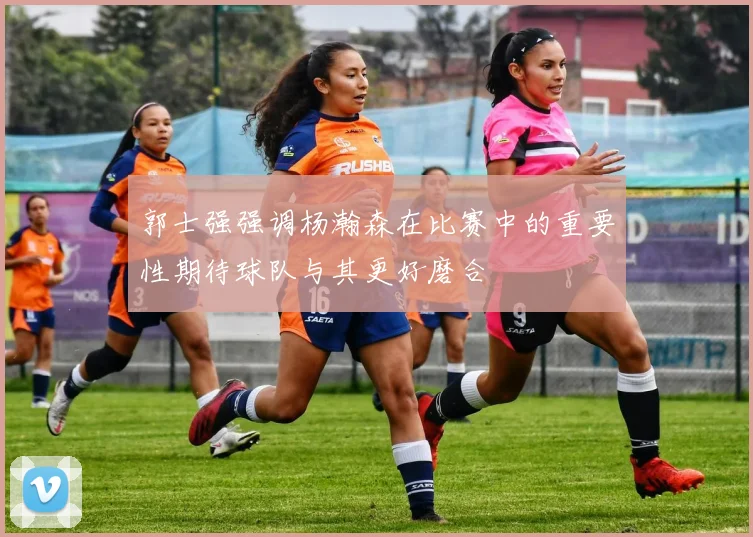 郭士强强调杨瀚森在比赛中的重要性期待球队与其更好磨合