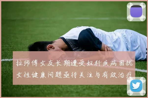拉师傅女友长期遭受妇科疾病困扰女性健康问题亟待关注与有效治疗方案