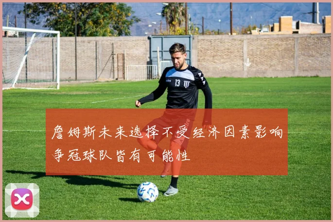 詹姆斯未来选择不受经济因素影响争冠球队皆有可能性