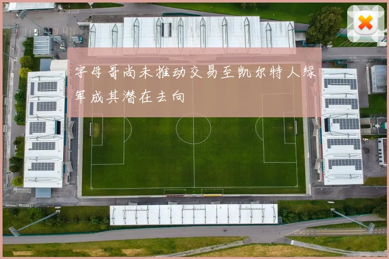 字母哥尚未推动交易至凯尔特人绿军成其潜在去向