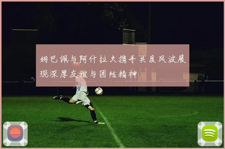 姆巴佩与阿什拉夫携手共度风波展现深厚友谊与团结精神