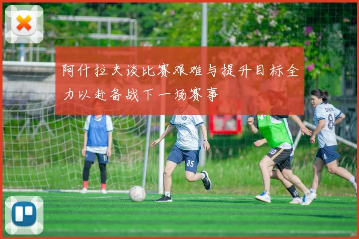 阿什拉夫谈比赛艰难与提升目标全力以赴备战下一场赛事