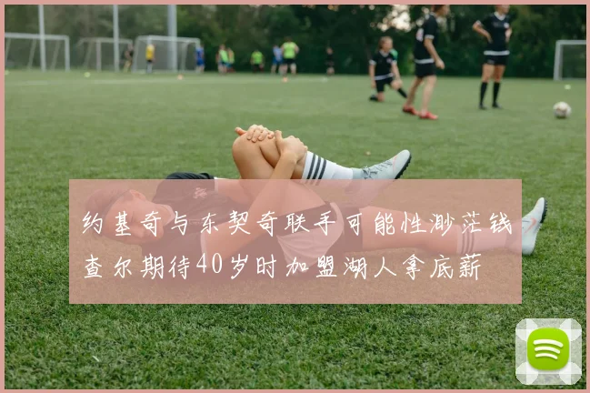 约基奇与东契奇联手可能性渺茫钱查尔期待40岁时加盟湖人拿底薪
